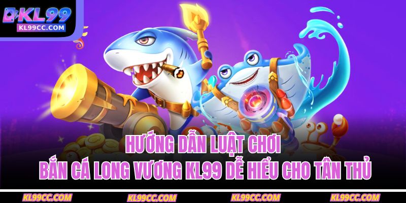 Hướng dẫn luật chơi bắn cá Long Vương KL99 dễ hiểu cho tân thủ